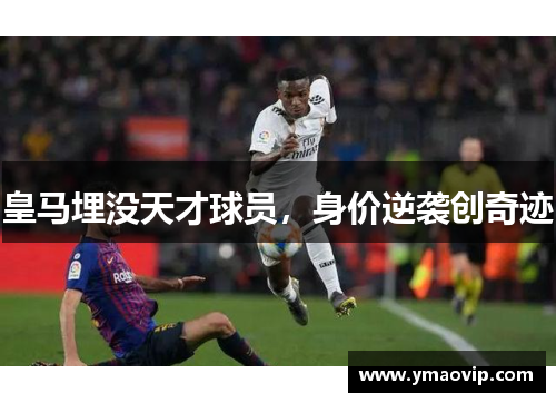皇马埋没天才球员，身价逆袭创奇迹